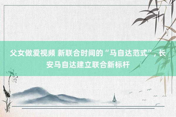 父女做爱视频 新联合时间的“马自达范式”, 长安马自达建立联合新标杆