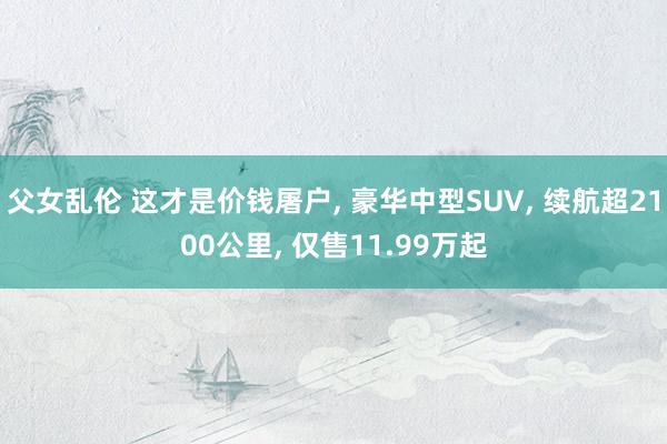 父女乱伦 这才是价钱屠户, 豪华中型SUV, 续航超2100公里, 仅售11.99万起