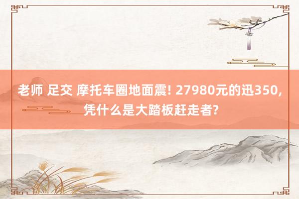 老师 足交 摩托车圈地面震! 27980元的迅350, 凭什么是大踏板赶走者?