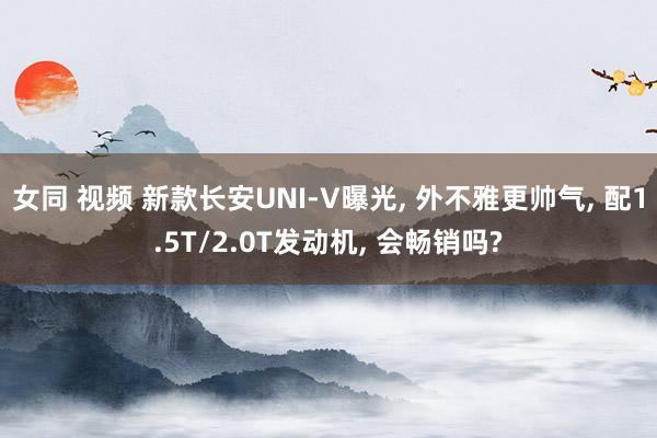 女同 视频 新款长安UNI-V曝光, 外不雅更帅气, 配1.5T/2.0T发动机, 会畅销吗?