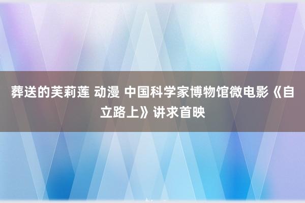 葬送的芙莉莲 动漫 中国科学家博物馆微电影《自立路上》讲求首映