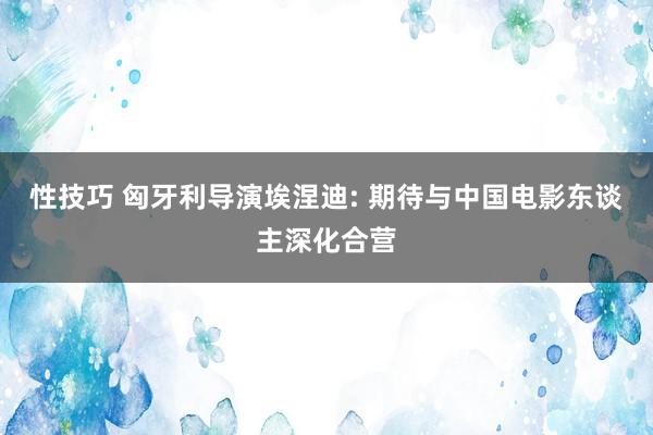 性技巧 匈牙利导演埃涅迪: 期待与中国电影东谈主深化合营