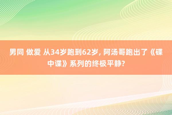 男同 做爱 从34岁跑到62岁, 阿汤哥跑出了《碟中谍》系列的终极平静?