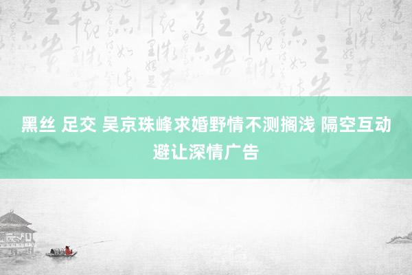 黑丝 足交 吴京珠峰求婚野情不测搁浅 隔空互动避让深情广告