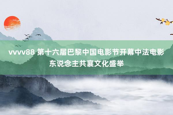 vvvv88 第十六届巴黎中国电影节开幕中法电影东说念主共襄文化盛举