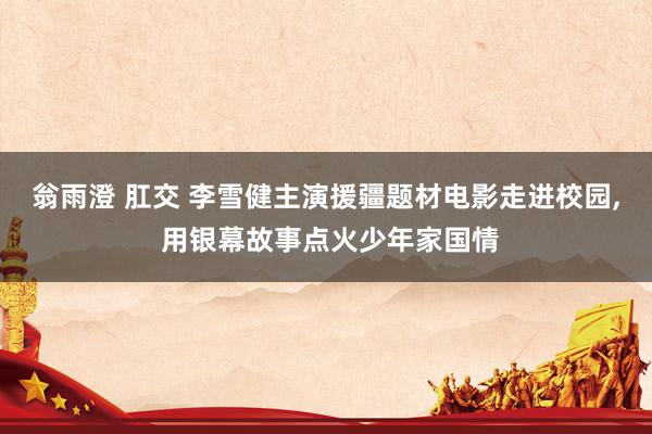 翁雨澄 肛交 李雪健主演援疆题材电影走进校园, 用银幕故事点火少年家国情