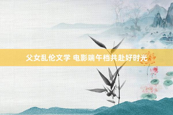 父女乱伦文学 电影端午档共赴好时光