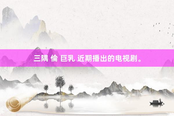 三隅 倫 巨乳 近期播出的电视剧。