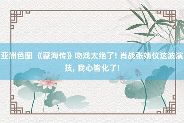 亚洲色图 《藏海传》吻戏太绝了! 肖战张婧仪这波演技, 我心皆化了!
