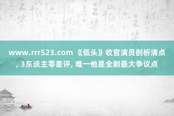 www.rrr523.com 《低头》收官演员剖析清点, 3东谈主零差评, 唯一他是全剧最大争议点