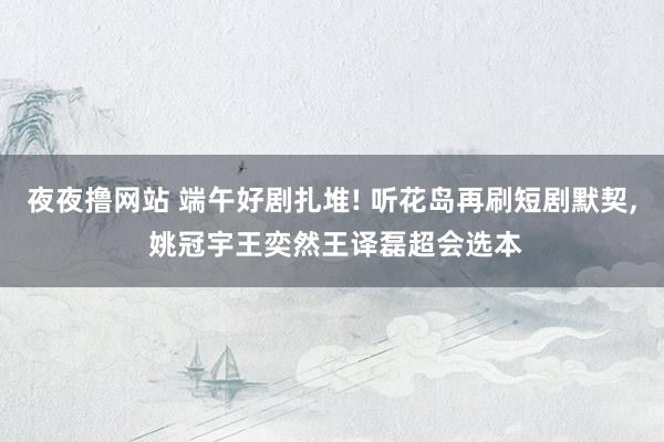 夜夜撸网站 端午好剧扎堆! 听花岛再刷短剧默契, 姚冠宇王奕然王译磊超会选本