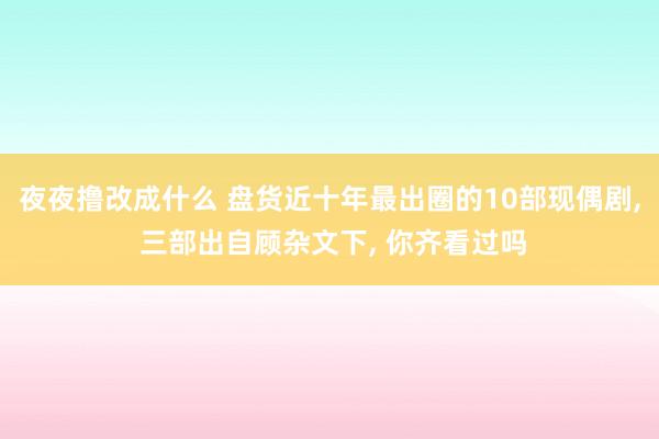 夜夜撸改成什么 盘货近十年最出圈的10部现偶剧, 三部出自顾杂文下, 你齐看过吗