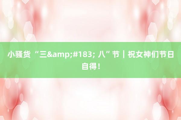 小骚货 “三&#183; 八”节︱祝女神们节日自得！