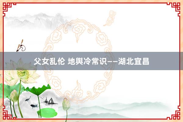 父女乱伦 地舆冷常识——湖北宜昌