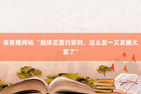 夜夜撸网站 “姐妹见面约聚时，这么发一又友圈太爱了”