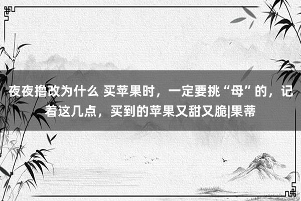 夜夜撸改为什么 买苹果时，一定要挑“母”的，记着这几点，买到的苹果又甜又脆|果蒂