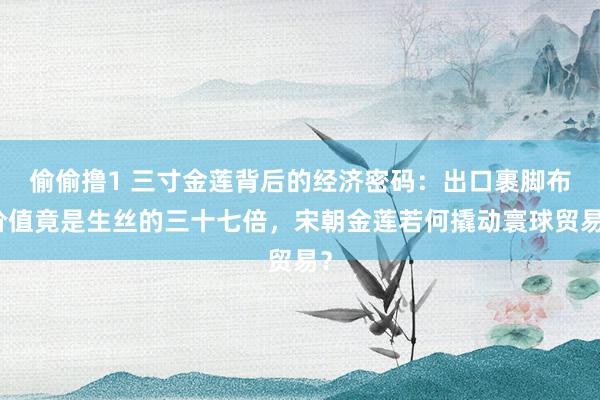 偷偷撸1 三寸金莲背后的经济密码：出口裹脚布价值竟是生丝的三十七倍，宋朝金莲若何撬动寰球贸易？