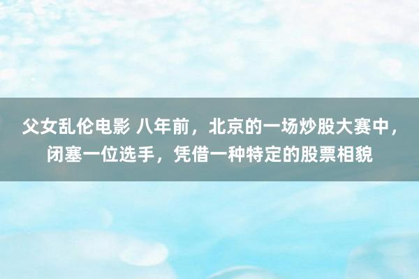 父女乱伦电影 八年前，北京的一场炒股大赛中，闭塞一位选手，凭借一种特定的股票相貌