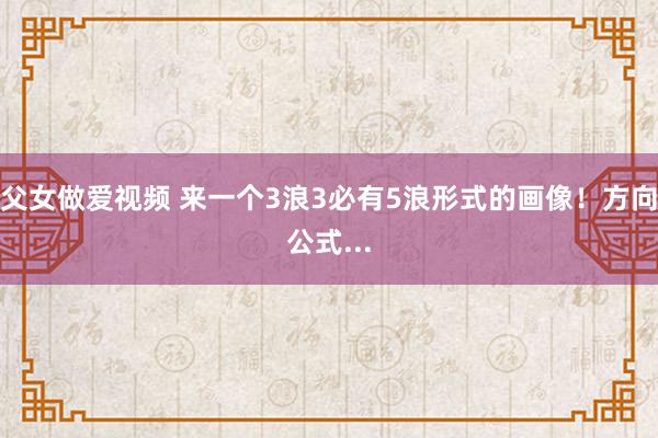 父女做爱视频 来一个3浪3必有5浪形式的画像！方向公式...