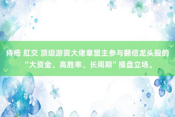 痔疮 肛交 顶级游资大佬章盟主参与翻倍龙头股的“大资金、高胜率、长周期”操盘立场。