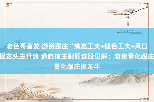 老色哥首发 游资跟庄“擒龙工夫+褪色工夫+风口运行”捉龙头主升浪 通晓信主副图选股见解：游资量化跟庄捉龙牛