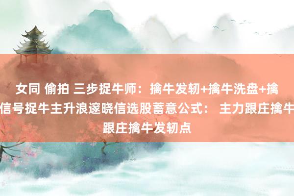 女同 偷拍 三步捉牛师：擒牛发轫+擒牛洗盘+擒牛回转信号捉牛主升浪邃晓信选股蓄意公式： 主力跟庄擒牛发轫点