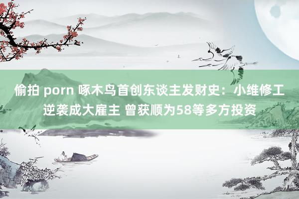 偷拍 porn 啄木鸟首创东谈主发财史：小维修工逆袭成大雇主 曾获顺为58等多方投资