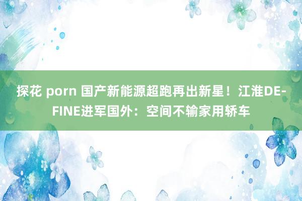 探花 porn 国产新能源超跑再出新星！江淮DE-FINE进军国外：空间不输家用轿车