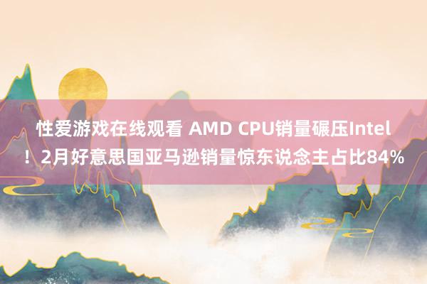 性爱游戏在线观看 AMD CPU销量碾压Intel！2月好意思国亚马逊销量惊东说念主占比84%
