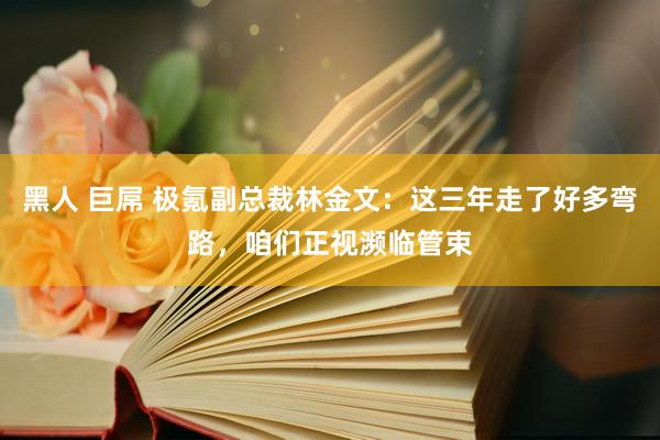 黑人 巨屌 极氪副总裁林金文：这三年走了好多弯路，咱们正视濒临管束