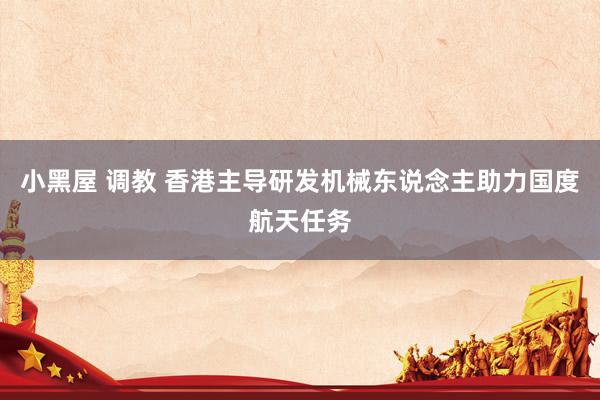 小黑屋 调教 香港主导研发机械东说念主助力国度航天任务