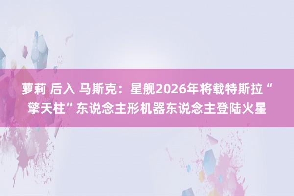 萝莉 后入 马斯克：星舰2026年将载特斯拉“擎天柱”东说念主形机器东说念主登陆火星