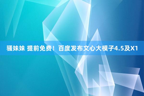 骚妹妹 提前免费！百度发布文心大模子4.5及X1
