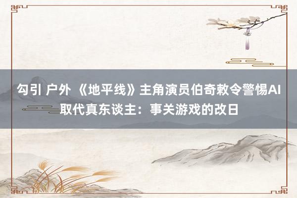 勾引 户外 《地平线》主角演员伯奇敕令警惕AI取代真东谈主：事关游戏的改日