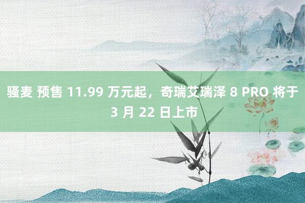 骚麦 预售 11.99 万元起，奇瑞艾瑞泽 8 PRO 将于 3 月 22 日上市