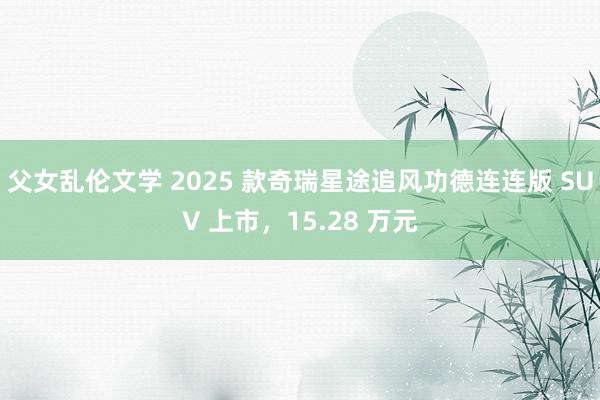 父女乱伦文学 2025 款奇瑞星途追风功德连连版 SUV 上市，15.28 万元