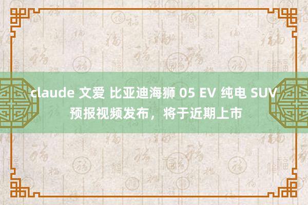 claude 文爱 比亚迪海狮 05 EV 纯电 SUV 预报视频发布，将于近期上市