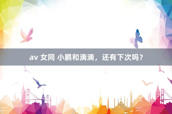 av 女同 小鹏和滴滴，还有下次吗？
