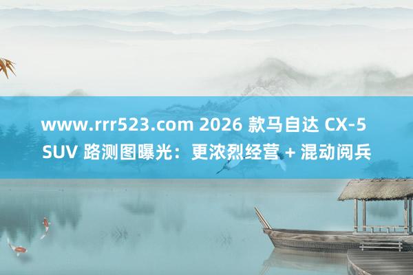 www.rrr523.com 2026 款马自达 CX-5 SUV 路测图曝光：更浓烈经营 + 混动阅兵